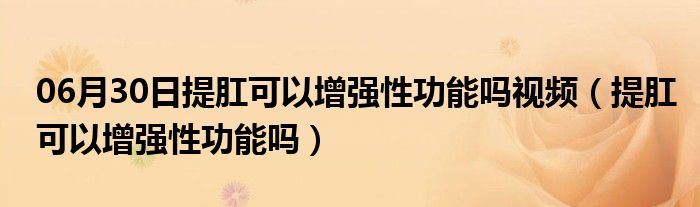 06月30日提肛可以增强性功能吗视频（提肛可以增强性功能吗）