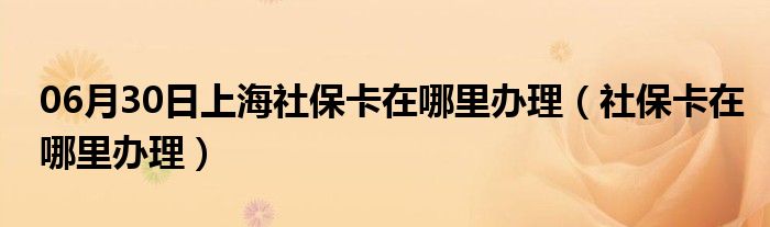 06月30日上海社保卡在哪里办理（社保卡在哪里办理）