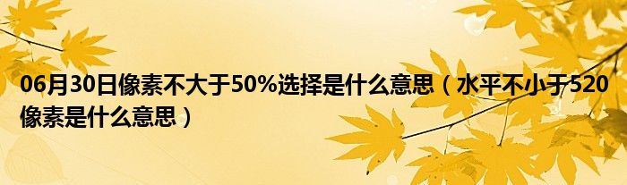 06月30日像素不大于50%选择是什么意思（水平不小于520像素是什么意思）