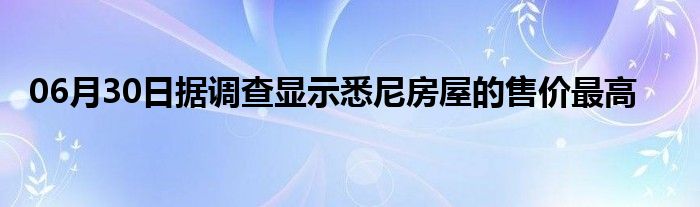 06月30日据调查显示悉尼房屋的售价最高