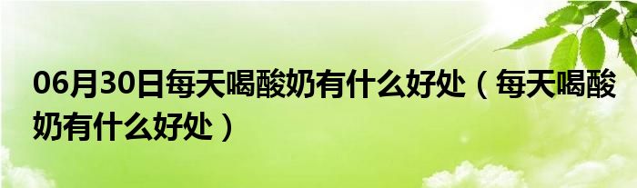 06月30日每天喝酸奶有什么好处（每天喝酸奶有什么好处）