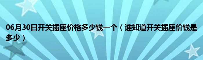 06月30日开关插座价格多少钱一个（谁知道开关插座价钱是多少）