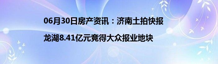 06月30日房产资讯：济南土拍快报|龙湖8.41亿元竞得大众报业地块