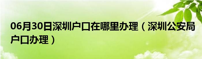 06月30日深圳户口在哪里办理（深圳公安局户口办理）