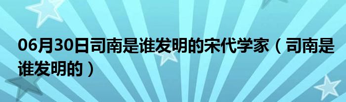 06月30日司南是谁发明的宋代学家（司南是谁发明的）