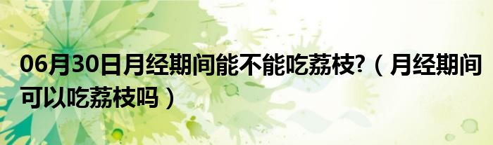 06月30日月经期间能不能吃荔枝?（月经期间可以吃荔枝吗）