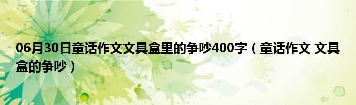 06月30日童话作文文具盒里的争吵400字（童话作文 文具盒的争吵）