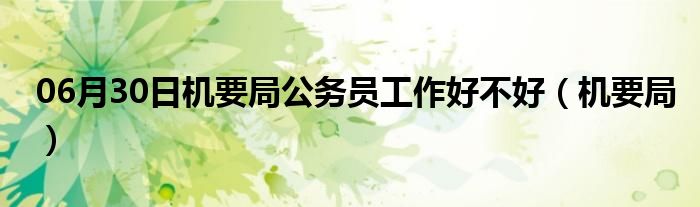 06月30日机要局公务员工作好不好（机要局）