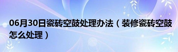 06月30日瓷砖空鼓处理办法（装修瓷砖空鼓怎么处理）