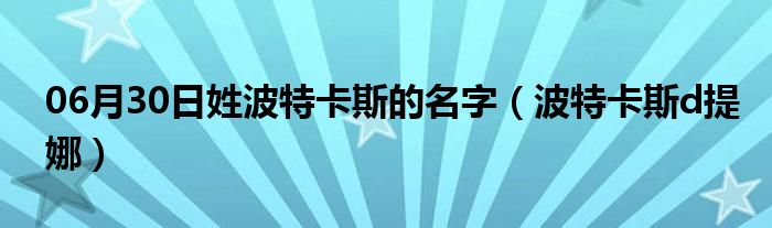 06月30日姓波特卡斯的名字（波特卡斯d提娜）