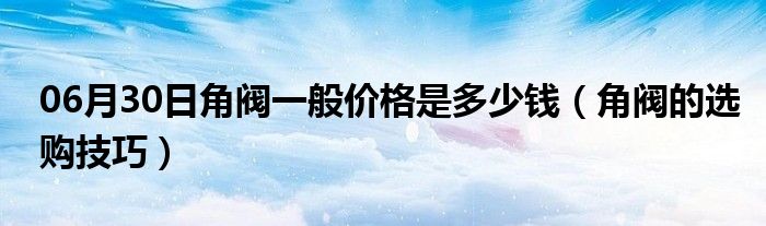 06月30日角阀一般价格是多少钱（角阀的选购技巧）