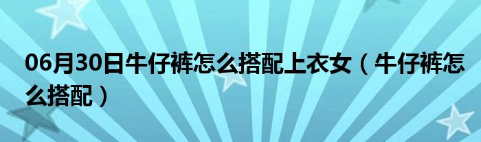 06月30日牛仔裤怎么搭配上衣女（牛仔裤怎么搭配）