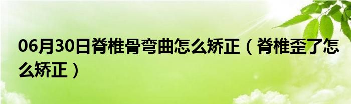 06月30日脊椎骨弯曲怎么矫正（脊椎歪了怎么矫正）