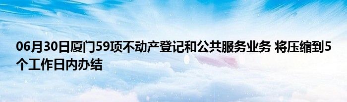 06月30日厦门59项不动产登记和公共服务业务 将压缩到5个工作日内办结