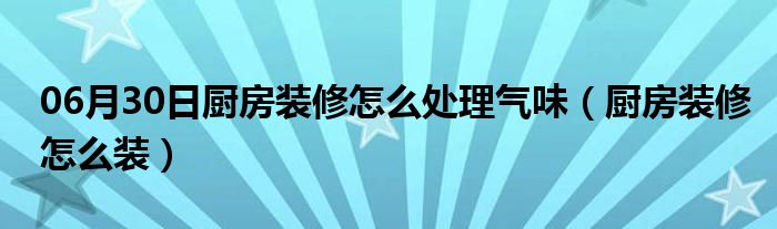 06月30日厨房装修怎么处理气味（厨房装修怎么装）