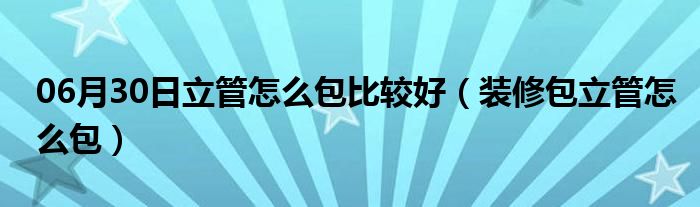 06月30日立管怎么包比较好（装修包立管怎么包）