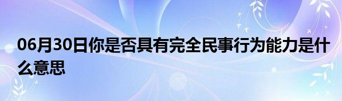 06月30日你是否具有完全民事行为能力是什么意思