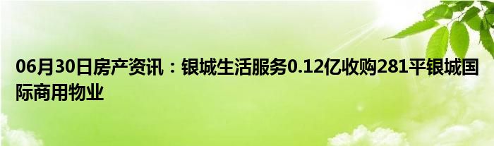 06月30日房产资讯：银城生活服务0.12亿收购281平银城国际商用物业