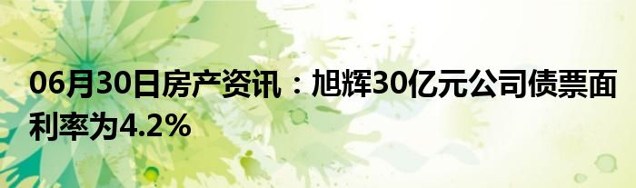 06月30日房产资讯：旭辉30亿元公司债票面利率为4.2%