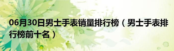 06月30日男士手表销量排行榜（男士手表排行榜前十名）