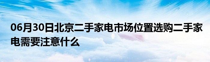 06月30日北京二手家电市场位置选购二手家电需要注意什么