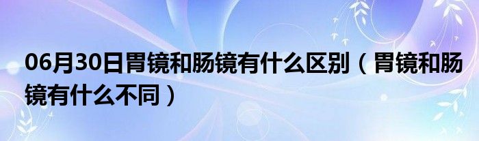 06月30日胃镜和肠镜有什么区别（胃镜和肠镜有什么不同）