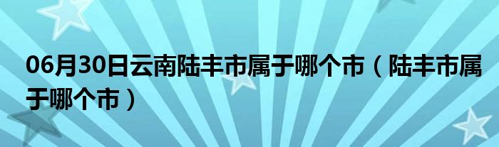 06月30日云南陆丰市属于哪个市（陆丰市属于哪个市）