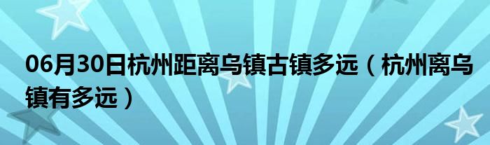 06月30日杭州距离乌镇古镇多远（杭州离乌镇有多远）