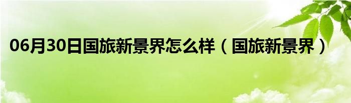 06月30日国旅新景界怎么样（国旅新景界）