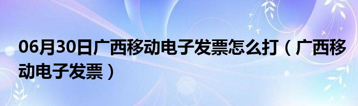 06月30日广西移动电子发票怎么打（广西移动电子发票）