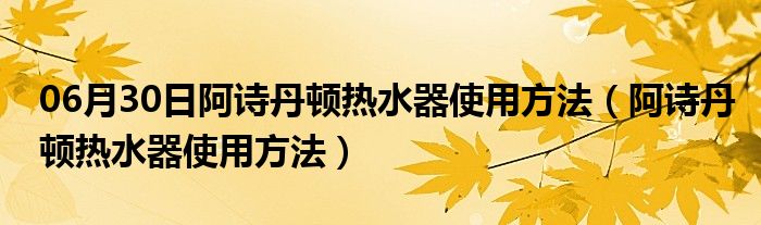 06月30日阿诗丹顿热水器使用方法（阿诗丹顿热水器使用方法）