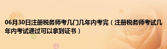 06月30日注册税务师考几门几年内考完（注册税务师考试几年内考试通过可以拿到证书）