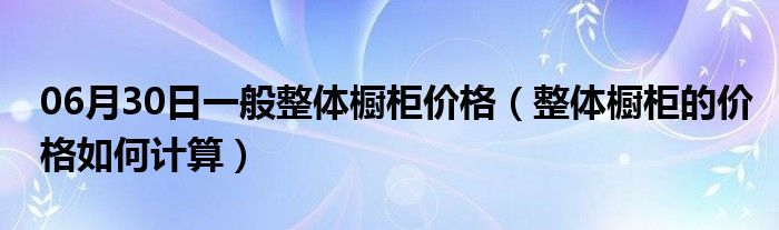 06月30日一般整体橱柜价格（整体橱柜的价格如何计算）