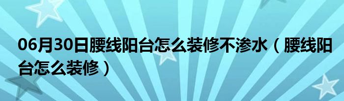 06月30日腰线阳台怎么装修不渗水（腰线阳台怎么装修）