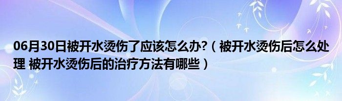 06月30日被开水烫伤了应该怎么办?（被开水烫伤后怎么处理 被开水烫伤后的治疗方法有哪些）