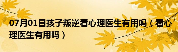 07月01日孩子叛逆看心理医生有用吗（看心理医生有用吗）