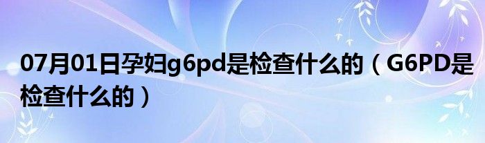 07月01日孕妇g6pd是检查什么的（G6PD是检查什么的）