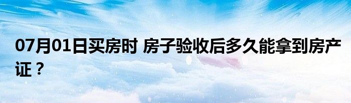 07月01日买房时 房子验收后多久能拿到房产证？