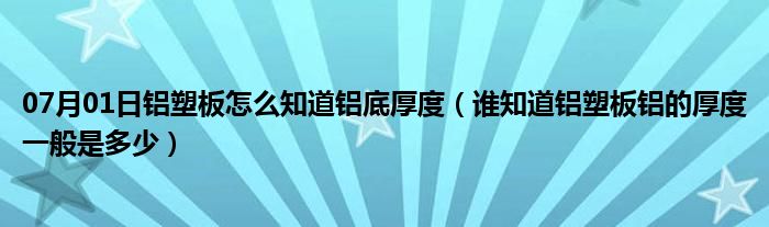 07月01日铝塑板怎么知道铝底厚度（谁知道铝塑板铝的厚度一般是多少）