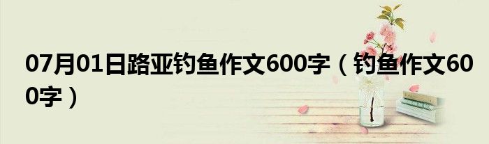 07月01日路亚钓鱼作文600字（钓鱼作文600字）