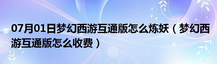 07月01日梦幻西游互通版怎么炼妖（梦幻西游互通版怎么收费）