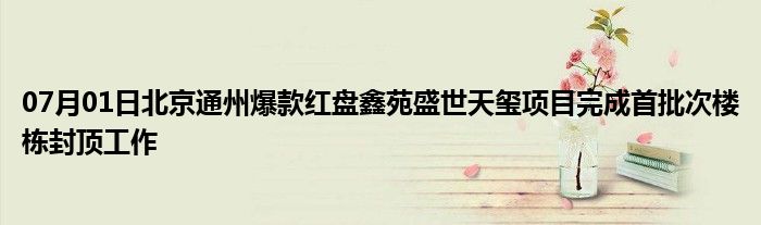 07月01日北京通州爆款红盘鑫苑盛世天玺项目完成首批次楼栋封顶工作