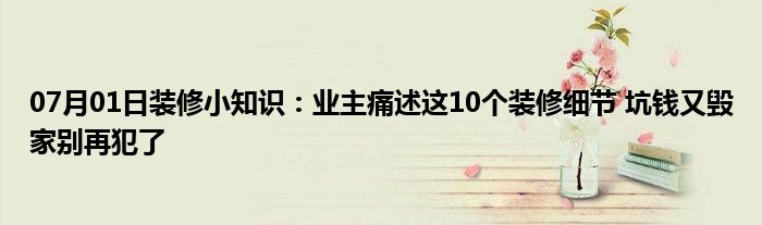 07月01日装修小知识：业主痛述这10个装修细节 坑钱又毁家别再犯了