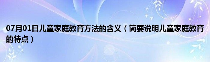 07月01日儿童家庭教育方法的含义（简要说明儿童家庭教育的特点）