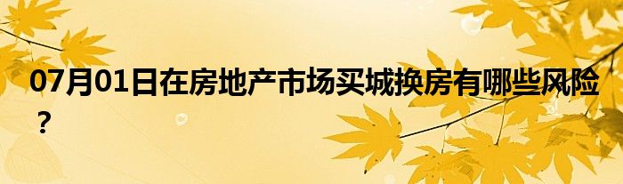 07月01日在房地产市场买城换房有哪些风险？