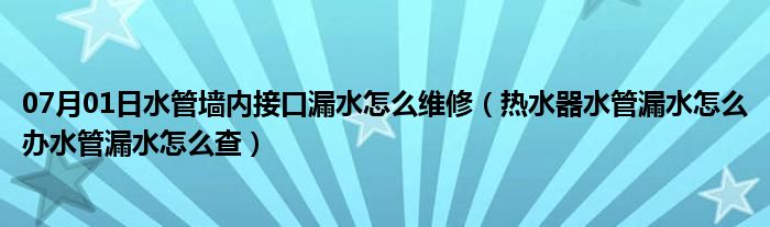 07月01日水管墙内接口漏水怎么维修（热水器水管漏水怎么办水管漏水怎么查）