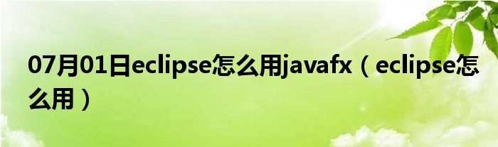 07月01日eclipse怎么用javafx（eclipse怎么用）