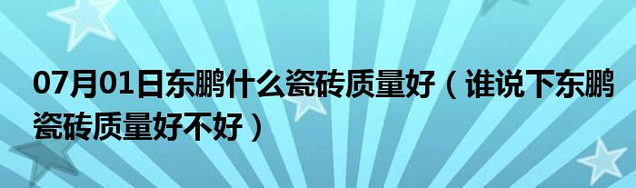 07月01日东鹏什么瓷砖质量好（谁说下东鹏瓷砖质量好不好）