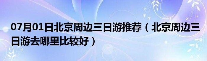 07月01日北京周边三日游推荐（北京周边三日游去哪里比较好）