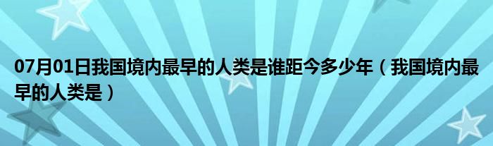 07月01日我国境内最早的人类是谁距今多少年（我国境内最早的人类是）